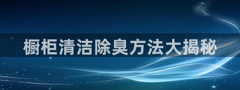 尊龙d88ag旗舰厅：橱柜清洁除臭方法大揭秘