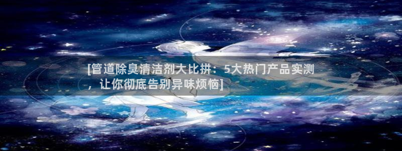 尊龙凯时平台入口：[管道除臭清洁剂大比拼：5大热门产品实